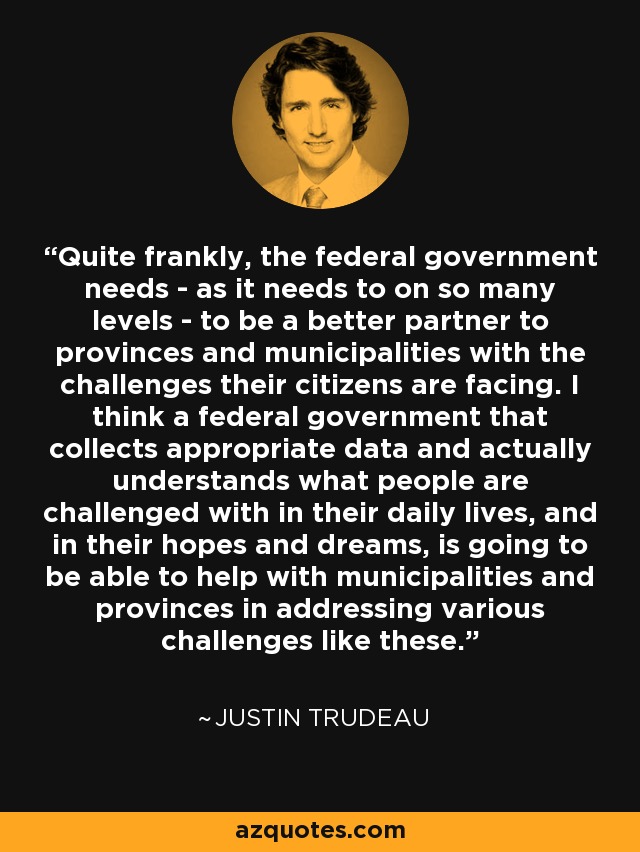 Quite frankly, the federal government needs - as it needs to on so many levels - to be a better partner to provinces and municipalities with the challenges their citizens are facing. I think a federal government that collects appropriate data and actually understands what people are challenged with in their daily lives, and in their hopes and dreams, is going to be able to help with municipalities and provinces in addressing various challenges like these. - Justin Trudeau