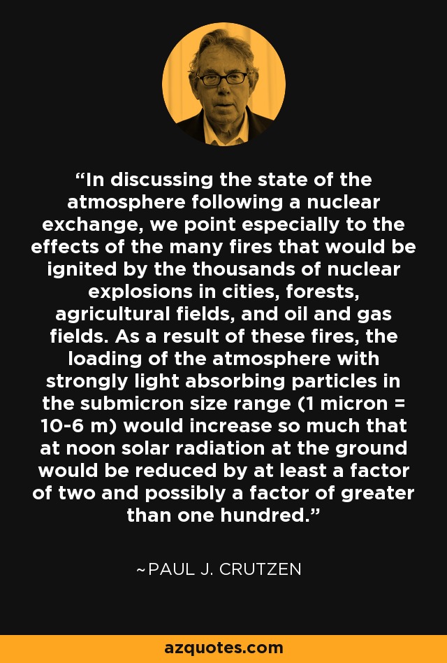 In discussing the state of the atmosphere following a nuclear exchange, we point especially to the effects of the many fires that would be ignited by the thousands of nuclear explosions in cities, forests, agricultural fields, and oil and gas fields. As a result of these fires, the loading of the atmosphere with strongly light absorbing particles in the submicron size range (1 micron = 10-6 m) would increase so much that at noon solar radiation at the ground would be reduced by at least a factor of two and possibly a factor of greater than one hundred. - Paul J. Crutzen