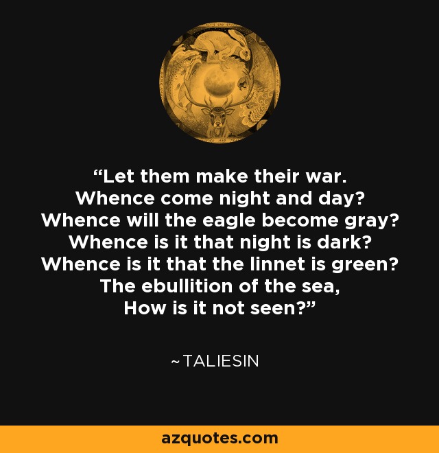 Let them make their war. Whence come night and day? Whence will the eagle become gray? Whence is it that night is dark? Whence is it that the linnet is green? The ebullition of the sea, How is it not seen? - Taliesin