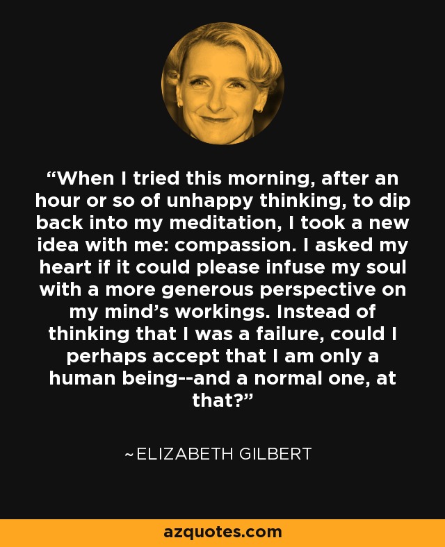 When I tried this morning, after an hour or so of unhappy thinking, to dip back into my meditation, I took a new idea with me: compassion. I asked my heart if it could please infuse my soul with a more generous perspective on my mind's workings. Instead of thinking that I was a failure, could I perhaps accept that I am only a human being--and a normal one, at that? - Elizabeth Gilbert