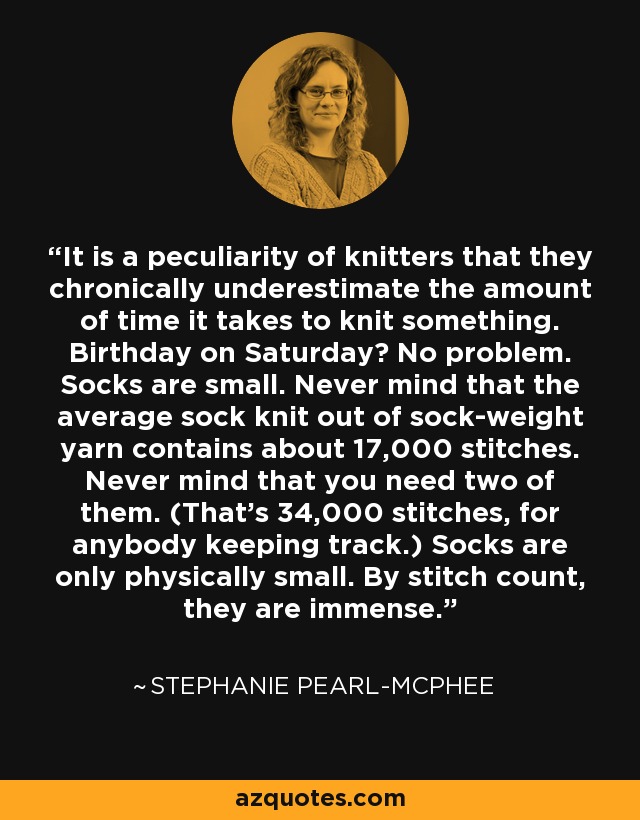 It is a peculiarity of knitters that they chronically underestimate the amount of time it takes to knit something. Birthday on Saturday? No problem. Socks are small. Never mind that the average sock knit out of sock-weight yarn contains about 17,000 stitches. Never mind that you need two of them. (That's 34,000 stitches, for anybody keeping track.) Socks are only physically small. By stitch count, they are immense. - Stephanie Pearl-McPhee