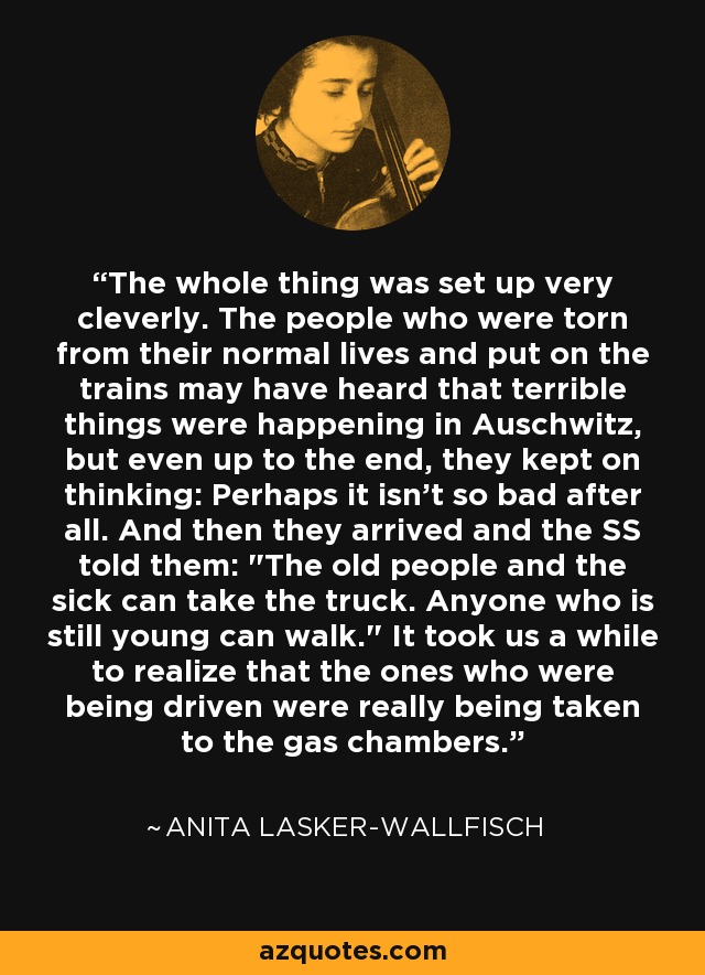 The whole thing was set up very cleverly. The people who were torn from their normal lives and put on the trains may have heard that terrible things were happening in Auschwitz, but even up to the end, they kept on thinking: Perhaps it isn't so bad after all. And then they arrived and the SS told them: 