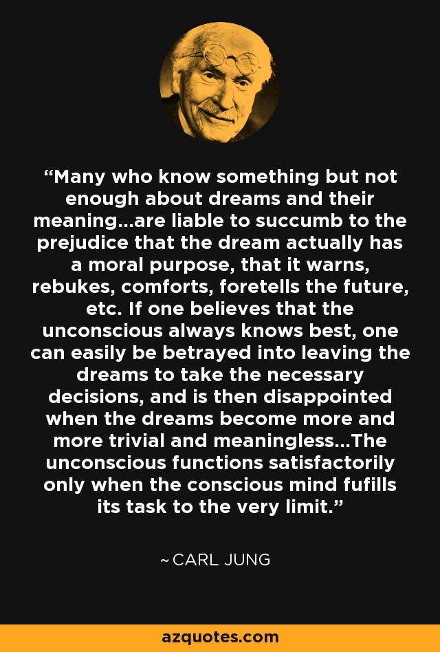 Many who know something but not enough about dreams and their meaning...are liable to succumb to the prejudice that the dream actually has a moral purpose, that it warns, rebukes, comforts, foretells the future, etc. If one believes that the unconscious always knows best, one can easily be betrayed into leaving the dreams to take the necessary decisions, and is then disappointed when the dreams become more and more trivial and meaningless...The unconscious functions satisfactorily only when the conscious mind fufills its task to the very limit. - Carl Jung
