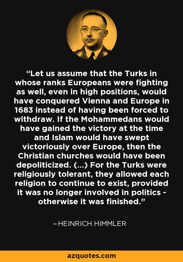 Let us assume that the Turks in whose ranks Europeans were fighting as well, even in high positions, would have conquered Vienna and Europe in 1683 instead of having been forced to withdraw. If the Mohammedans would have gained the victory at the time and Islam would have swept victoriously over Europe, then the Christian churches would have been depoliticized. (...) For the Turks were religiously tolerant, they allowed each religion to continue to exist, provided it was no longer involved in politics - otherwise it was finished. - Heinrich Himmler