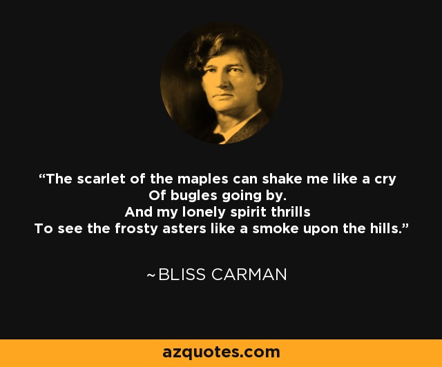 The scarlet of the maples can shake me like a cry Of bugles going by. And my lonely spirit thrills To see the frosty asters like a smoke upon the hills. - Bliss Carman