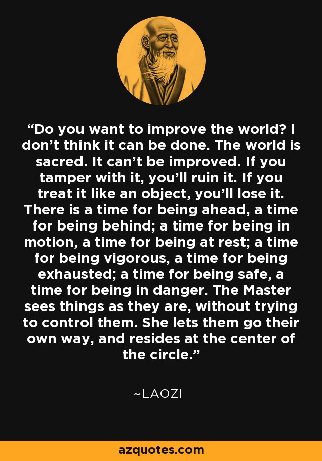 Do you want to improve the world? I don't think it can be done. The world is sacred. It can't be improved. If you tamper with it, you'll ruin it. If you treat it like an object, you'll lose it. There is a time for being ahead, a time for being behind; a time for being in motion, a time for being at rest; a time for being vigorous, a time for being exhausted; a time for being safe, a time for being in danger. The Master sees things as they are, without trying to control them. She lets them go their own way, and resides at the center of the circle. - Laozi