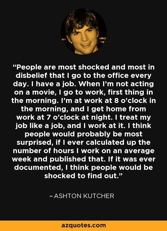 People are most shocked and most in disbelief that I go to the office every day. I have a job. When I'm not acting on a movie, I go to work, first thing in the morning. I'm at work at 8 o'clock in the morning, and I get home from work at 7 o'clock at night. I treat my job like a job, and I work at it. I think people would probably be most surprised, if I ever calculated up the number of hours I work on an average week and published that. If it was ever documented, I think people would be shocked to find out. - Ashton Kutcher