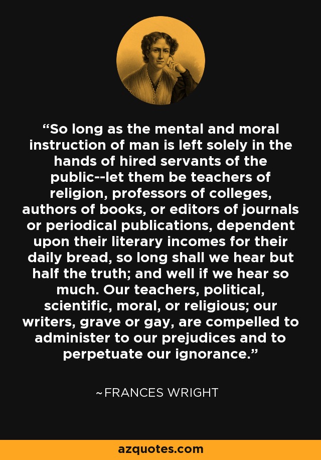 So long as the mental and moral instruction of man is left solely in the hands of hired servants of the public--let them be teachers of religion, professors of colleges, authors of books, or editors of journals or periodical publications, dependent upon their literary incomes for their daily bread, so long shall we hear but half the truth; and well if we hear so much. Our teachers, political, scientific, moral, or religious; our writers, grave or gay, are compelled to administer to our prejudices and to perpetuate our ignorance. - Frances Wright