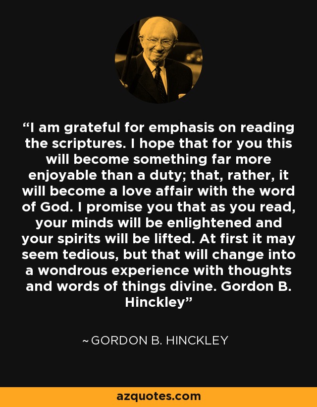 I am grateful for emphasis on reading the scriptures. I hope that for you this will become something far more enjoyable than a duty; that, rather, it will become a love affair with the word of God. I promise you that as you read, your minds will be enlightened and your spirits will be lifted. At first it may seem tedious, but that will change into a wondrous experience with thoughts and words of things divine. Gordon B. Hinckley - Gordon B. Hinckley