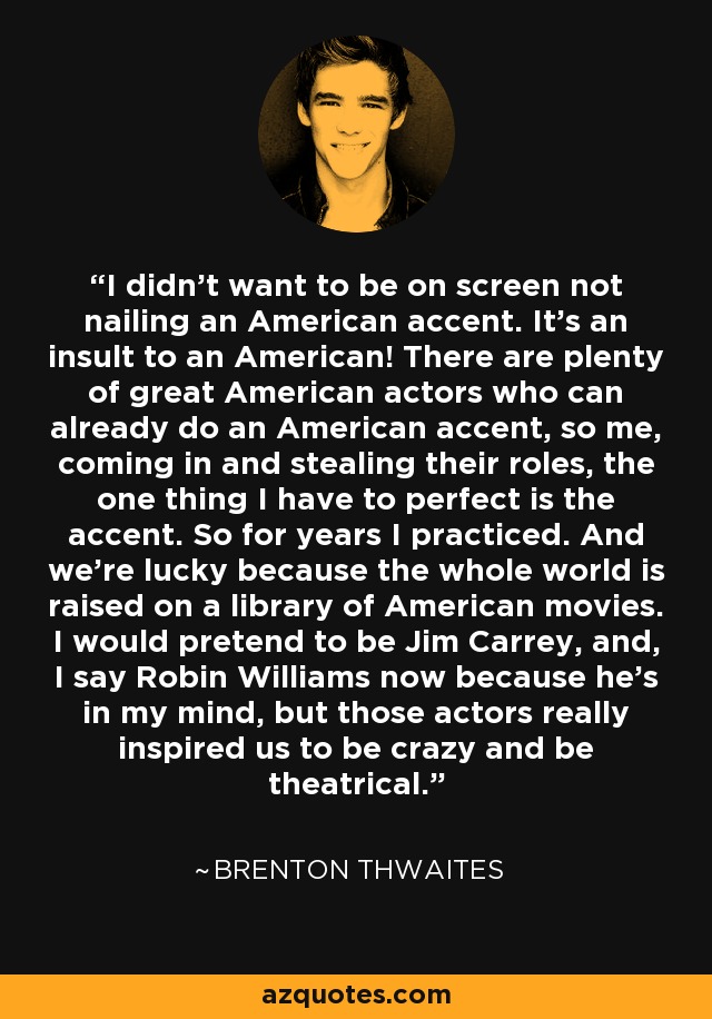 I didn't want to be on screen not nailing an American accent. It's an insult to an American! There are plenty of great American actors who can already do an American accent, so me, coming in and stealing their roles, the one thing I have to perfect is the accent. So for years I practiced. And we're lucky because the whole world is raised on a library of American movies. I would pretend to be Jim Carrey, and, I say Robin Williams now because he's in my mind, but those actors really inspired us to be crazy and be theatrical. - Brenton Thwaites