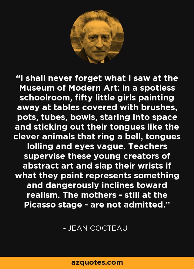 I shall never forget what I saw at the Museum of Modern Art: in a spotless schoolroom, fifty little girls painting away at tables covered with brushes, pots, tubes, bowls, staring into space and sticking out their tongues like the clever animals that ring a bell, tongues lolling and eyes vague. Teachers supervise these young creators of abstract art and slap their wrists if what they paint represents something and dangerously inclines toward realism. The mothers - still at the Picasso stage - are not admitted. - Jean Cocteau