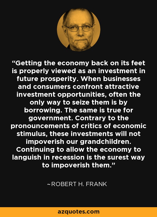 Getting the economy back on its feet is properly viewed as an investment in future prosperity. When businesses and consumers confront attractive investment opportunities, often the only way to seize them is by borrowing. The same is true for government. Contrary to the pronouncements of critics of economic stimulus, these investments will not impoverish our grandchildren. Continuing to allow the economy to languish in recession is the surest way to impoverish them. - Robert H. Frank