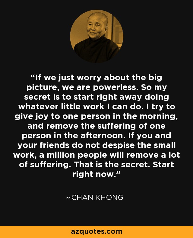 If we just worry about the big picture, we are powerless. So my secret is to start right away doing whatever little work I can do. I try to give joy to one person in the morning, and remove the suffering of one person in the afternoon. If you and your friends do not despise the small work, a million people will remove a lot of suffering. That is the secret. Start right now. - Chan Khong