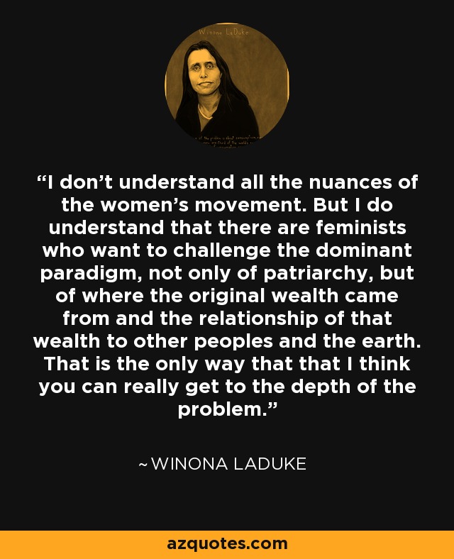 I don’t understand all the nuances of the women’s movement. But I do understand that there are feminists who want to challenge the dominant paradigm, not only of patriarchy, but of where the original wealth came from and the relationship of that wealth to other peoples and the earth. That is the only way that that I think you can really get to the depth of the problem. - Winona LaDuke