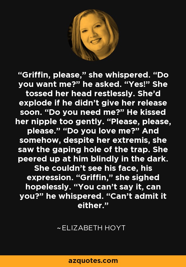 Griffin, please,” she whispered. “Do you want me?” he asked. “Yes!” She tossed her head restlessly. She’d explode if he didn’t give her release soon. “Do you need me?” He kissed her nipple too gently. “Please, please, please.” “Do you love me?” And somehow, despite her extremis, she saw the gaping hole of the trap. She peered up at him blindly in the dark. She couldn’t see his face, his expression. “Griffin,” she sighed hopelessly. “You can’t say it, can you?” he whispered. “Can’t admit it either. - Elizabeth Hoyt