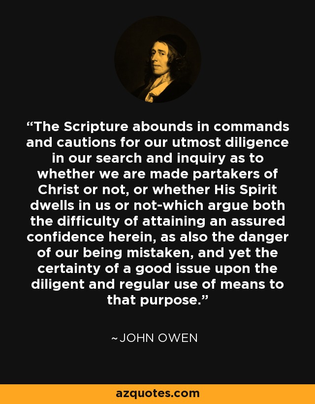 The Scripture abounds in commands and cautions for our utmost diligence in our search and inquiry as to whether we are made partakers of Christ or not, or whether His Spirit dwells in us or not-which argue both the difficulty of attaining an assured confidence herein, as also the danger of our being mistaken, and yet the certainty of a good issue upon the diligent and regular use of means to that purpose. - John Owen