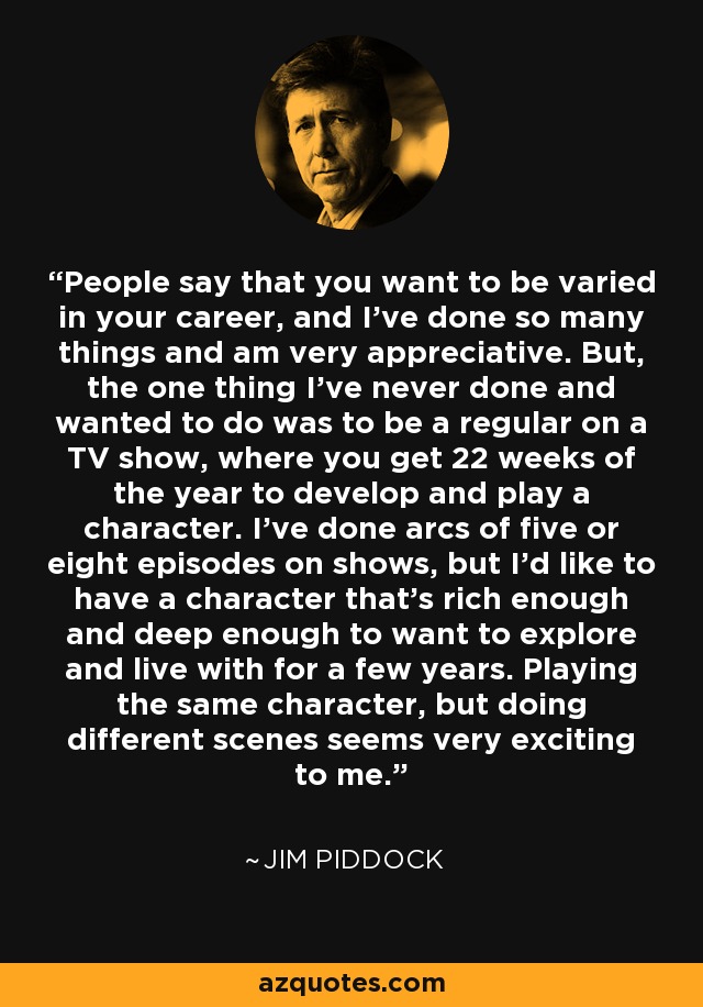 People say that you want to be varied in your career, and I've done so many things and am very appreciative. But, the one thing I've never done and wanted to do was to be a regular on a TV show, where you get 22 weeks of the year to develop and play a character. I've done arcs of five or eight episodes on shows, but I'd like to have a character that's rich enough and deep enough to want to explore and live with for a few years. Playing the same character, but doing different scenes seems very exciting to me. - Jim Piddock
