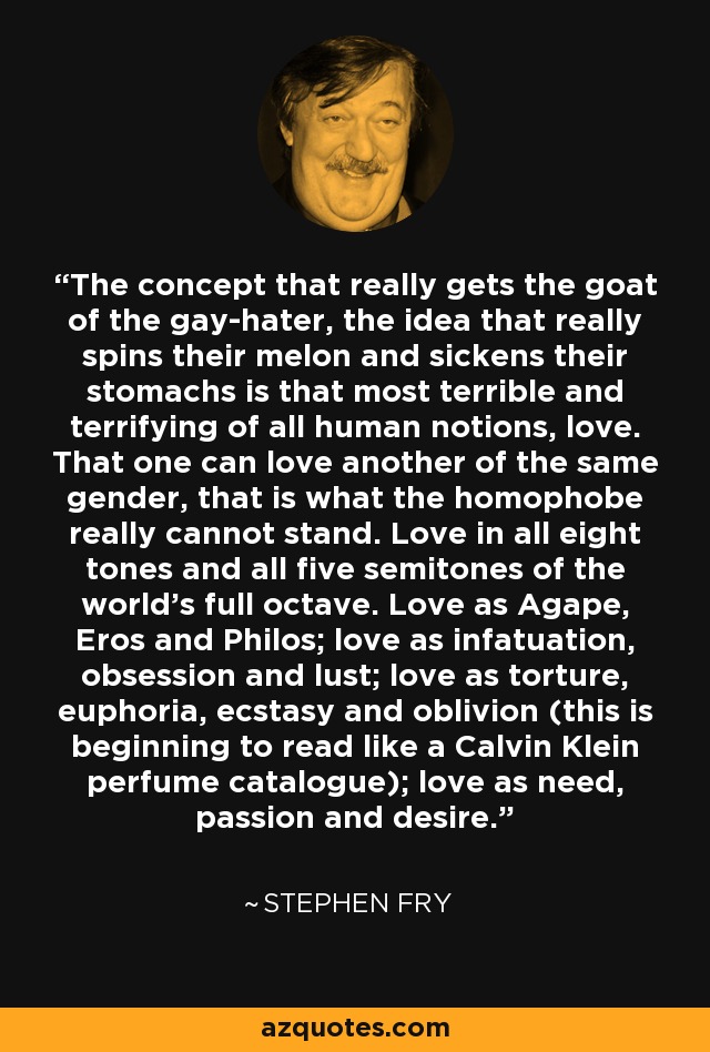 The concept that really gets the goat of the gay-hater, the idea that really spins their melon and sickens their stomachs is that most terrible and terrifying of all human notions, love. That one can love another of the same gender, that is what the homophobe really cannot stand. Love in all eight tones and all five semitones of the world's full octave. Love as Agape, Eros and Philos; love as infatuation, obsession and lust; love as torture, euphoria, ecstasy and oblivion (this is beginning to read like a Calvin Klein perfume catalogue); love as need, passion and desire. - Stephen Fry