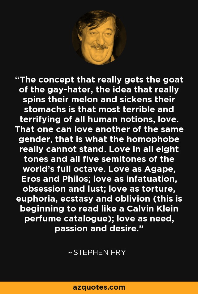 The concept that really gets the goat of the gay-hater, the idea that really spins their melon and sickens their stomachs is that most terrible and terrifying of all human notions, love. That one can love another of the same gender, that is what the homophobe really cannot stand. Love in all eight tones and all five semitones of the world's full octave. Love as Agape, Eros and Philos; love as infatuation, obsession and lust; love as torture, euphoria, ecstasy and oblivion (this is beginning to read like a Calvin Klein perfume catalogue); love as need, passion and desire. - Stephen Fry