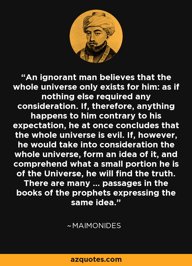 An ignorant man believes that the whole universe only exists for him: as if nothing else required any consideration. If, therefore, anything happens to him contrary to his expectation, he at once concludes that the whole universe is evil. If, however, he would take into consideration the whole universe, form an idea of it, and comprehend what a small portion he is of the Universe, he will find the truth. There are many ... passages in the books of the prophets expressing the same idea. - Maimonides