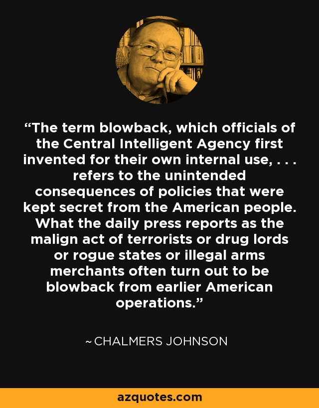 The term blowback, which officials of the Central Intelligent Agency first invented for their own internal use, . . . refers to the unintended consequences of policies that were kept secret from the American people. What the daily press reports as the malign act of terrorists or drug lords or rogue states or illegal arms merchants often turn out to be blowback from earlier American operations. - Chalmers Johnson