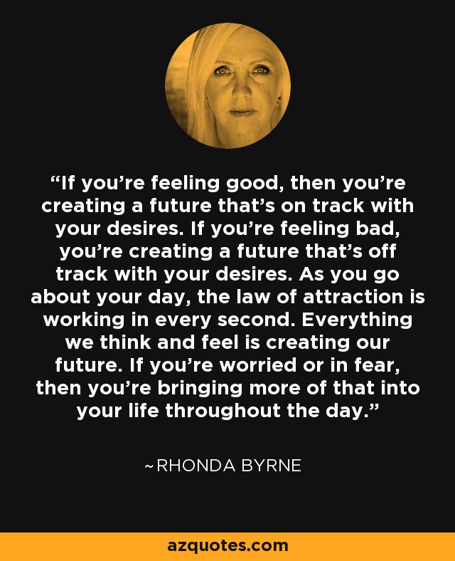 If you’re feeling good, then you’re creating a future that’s on track with your desires. If you’re feeling bad, you’re creating a future that’s off track with your desires. As you go about your day, the law of attraction is working in every second. Everything we think and feel is creating our future. If you’re worried or in fear, then you’re bringing more of that into your life throughout the day. - Rhonda Byrne