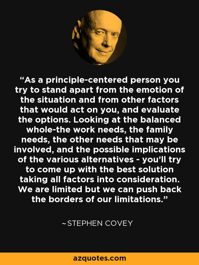 As a principle-centered person you try to stand apart from the emotion of the situation and from other factors that would act on you, and evaluate the options. Looking at the balanced whole-the work needs, the family needs, the other needs that may be involved, and the possible implications of the various alternatives - you'll try to come up with the best solution taking all factors into consideration. We are limited but we can push back the borders of our limitations. - Stephen Covey