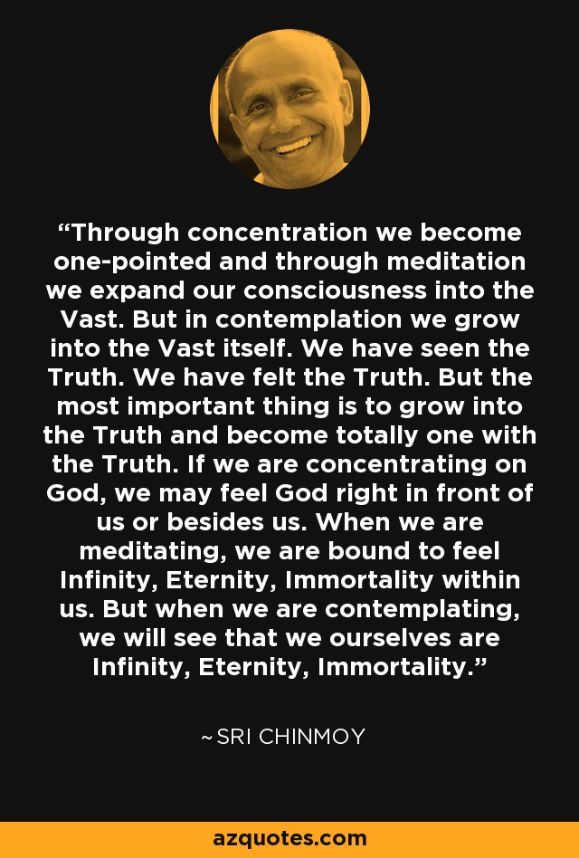 Through concentration we become one-pointed and through meditation we expand our consciousness into the Vast. But in contemplation we grow into the Vast itself. We have seen the Truth. We have felt the Truth. But the most important thing is to grow into the Truth and become totally one with the Truth. If we are concentrating on God, we may feel God right in front of us or besides us. When we are meditating, we are bound to feel Infinity, Eternity, Immortality within us. But when we are contemplating, we will see that we ourselves are Infinity, Eternity, Immortality. - Sri Chinmoy