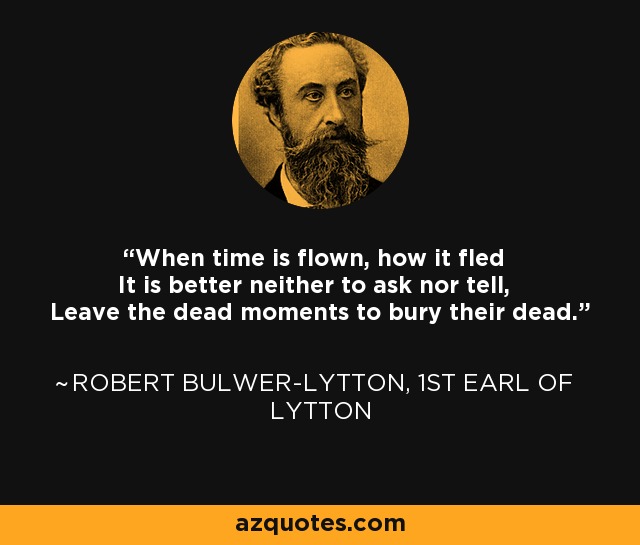 When time is flown, how it fled It is better neither to ask nor tell, Leave the dead moments to bury their dead. - Robert Bulwer-Lytton, 1st Earl of Lytton