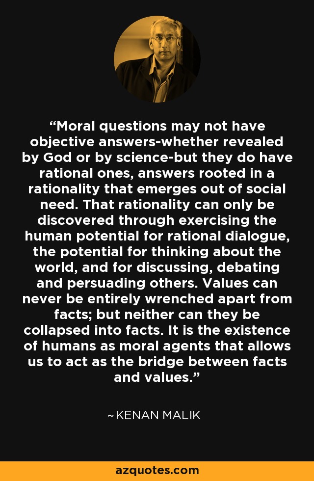 Moral questions may not have objective answers-whether revealed by God or by science-but they do have rational ones, answers rooted in a rationality that emerges out of social need. That rationality can only be discovered through exercising the human potential for rational dialogue, the potential for thinking about the world, and for discussing, debating and persuading others. Values can never be entirely wrenched apart from facts; but neither can they be collapsed into facts. It is the existence of humans as moral agents that allows us to act as the bridge between facts and values. - Kenan Malik