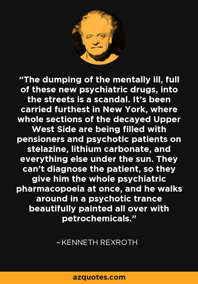 The dumping of the mentally ill, full of these new psychiatric drugs, into the streets is a scandal. It's been carried furthest in New York, where whole sections of the decayed Upper West Side are being filled with pensioners and psychotic patients on stelazine, lithium carbonate, and everything else under the sun. They can't diagnose the patient, so they give him the whole psychiatric pharmacopoeia at once, and he walks around in a psychotic trance beautifully painted all over with petrochemicals. - Kenneth Rexroth