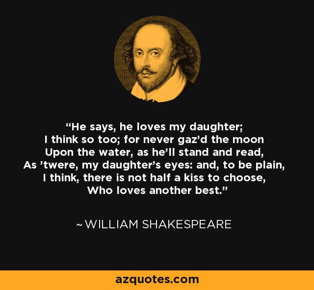 He says, he loves my daughter; I think so too; for never gaz'd the moon Upon the water, as he'll stand and read, As 'twere, my daughter's eyes: and, to be plain, I think, there is not half a kiss to choose, Who loves another best. - William Shakespeare