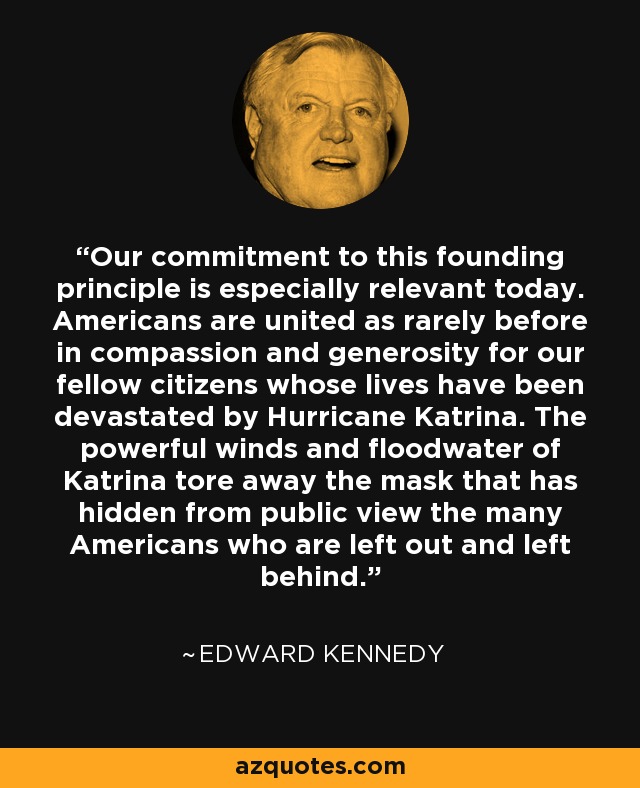 Our commitment to this founding principle is especially relevant today. Americans are united as rarely before in compassion and generosity for our fellow citizens whose lives have been devastated by Hurricane Katrina. The powerful winds and floodwater of Katrina tore away the mask that has hidden from public view the many Americans who are left out and left behind. - Edward Kennedy
