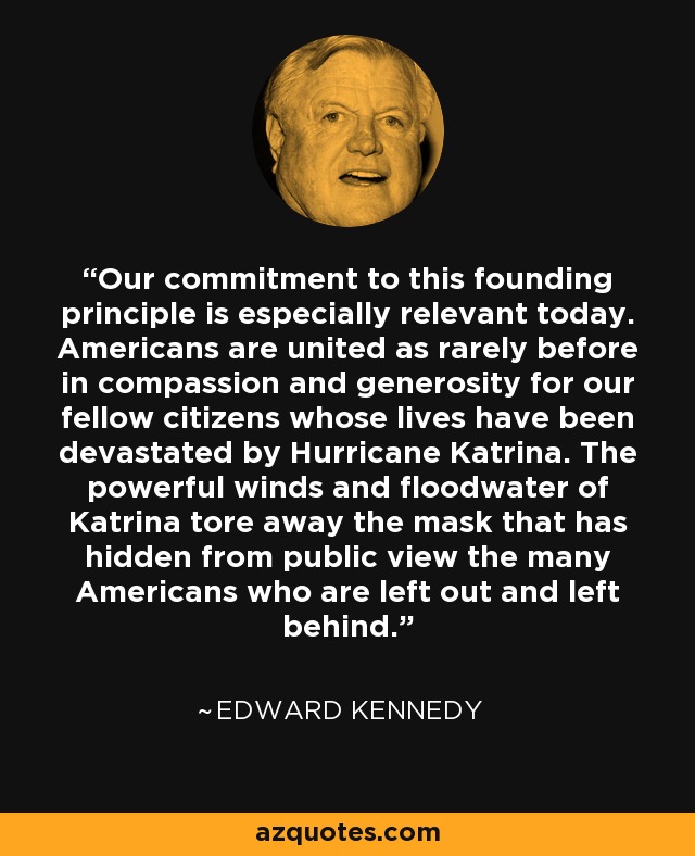 Our commitment to this founding principle is especially relevant today. Americans are united as rarely before in compassion and generosity for our fellow citizens whose lives have been devastated by Hurricane Katrina. The powerful winds and floodwater of Katrina tore away the mask that has hidden from public view the many Americans who are left out and left behind. - Edward Kennedy