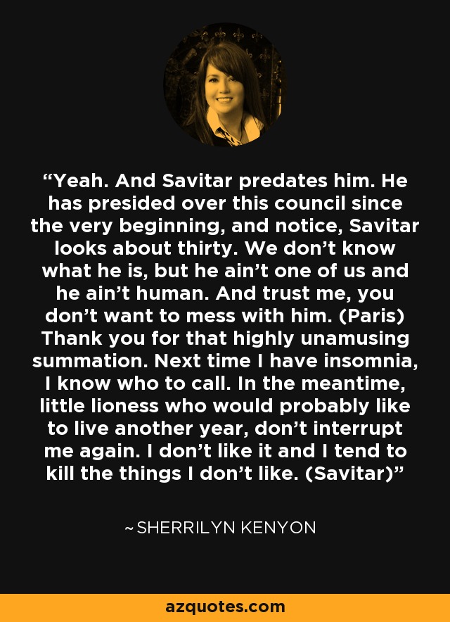 Yeah. And Savitar predates him. He has presided over this council since the very beginning, and notice, Savitar looks about thirty. We don’t know what he is, but he ain’t one of us and he ain’t human. And trust me, you don’t want to mess with him. (Paris) Thank you for that highly unamusing summation. Next time I have insomnia, I know who to call. In the meantime, little lioness who would probably like to live another year, don’t interrupt me again. I don’t like it and I tend to kill the things I don’t like. (Savitar) - Sherrilyn Kenyon