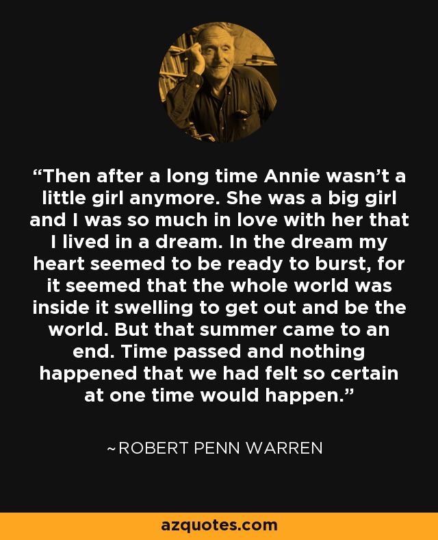 Then after a long time Annie wasn’t a little girl anymore. She was a big girl and I was so much in love with her that I lived in a dream. In the dream my heart seemed to be ready to burst, for it seemed that the whole world was inside it swelling to get out and be the world. But that summer came to an end. Time passed and nothing happened that we had felt so certain at one time would happen. - Robert Penn Warren