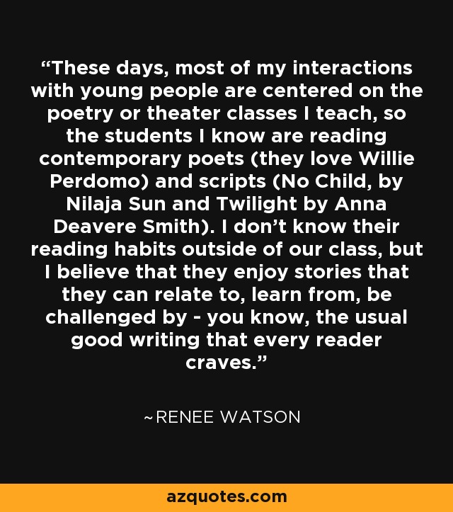 These days, most of my interactions with young people are centered on the poetry or theater classes I teach, so the students I know are reading contemporary poets (they love Willie Perdomo) and scripts (No Child, by Nilaja Sun and Twilight by Anna Deavere Smith). I don't know their reading habits outside of our class, but I believe that they enjoy stories that they can relate to, learn from, be challenged by - you know, the usual good writing that every reader craves. - Renee Watson