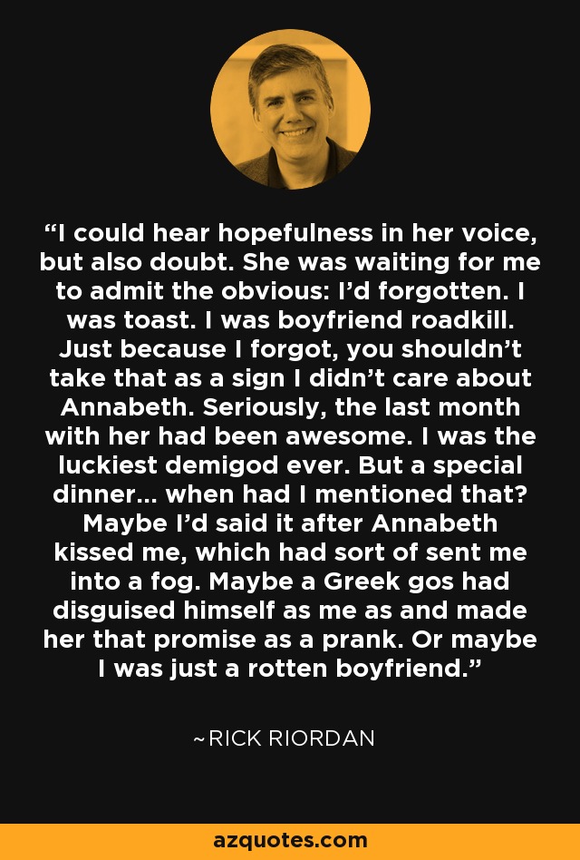 I could hear hopefulness in her voice, but also doubt. She was waiting for me to admit the obvious: I'd forgotten. I was toast. I was boyfriend roadkill. Just because I forgot, you shouldn't take that as a sign I didn't care about Annabeth. Seriously, the last month with her had been awesome. I was the luckiest demigod ever. But a special dinner... when had I mentioned that? Maybe I'd said it after Annabeth kissed me, which had sort of sent me into a fog. Maybe a Greek gos had disguised himself as me as and made her that promise as a prank. Or maybe I was just a rotten boyfriend. - Rick Riordan