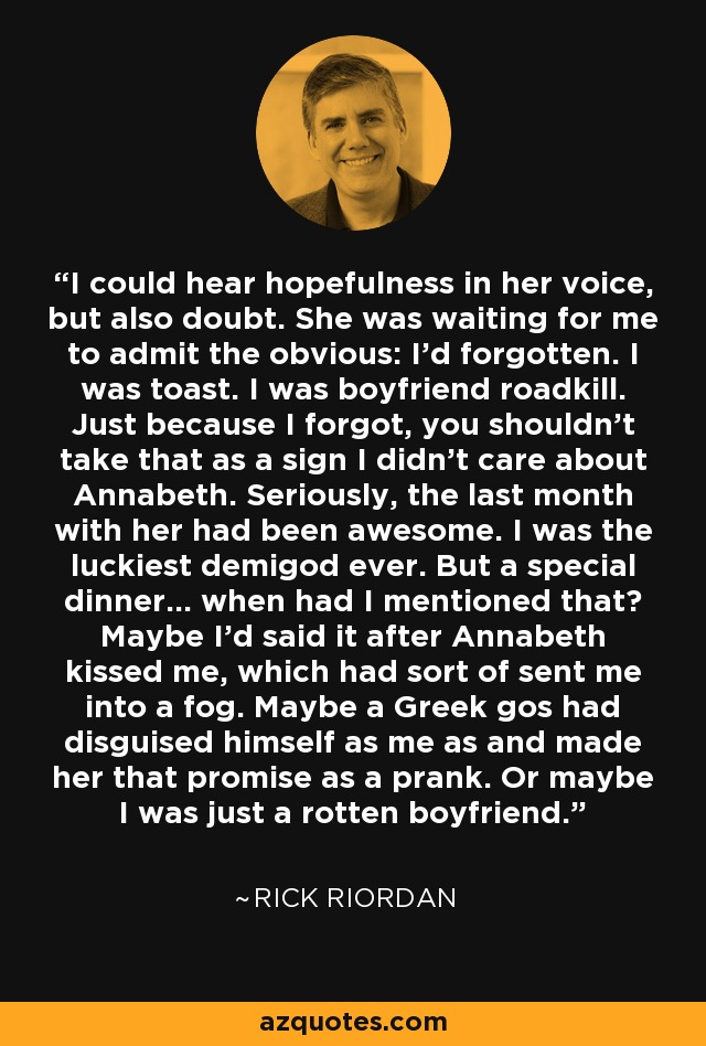 I could hear hopefulness in her voice, but also doubt. She was waiting for me to admit the obvious: I'd forgotten. I was toast. I was boyfriend roadkill. Just because I forgot, you shouldn't take that as a sign I didn't care about Annabeth. Seriously, the last month with her had been awesome. I was the luckiest demigod ever. But a special dinner... when had I mentioned that? Maybe I'd said it after Annabeth kissed me, which had sort of sent me into a fog. Maybe a Greek gos had disguised himself as me as and made her that promise as a prank. Or maybe I was just a rotten boyfriend. - Rick Riordan