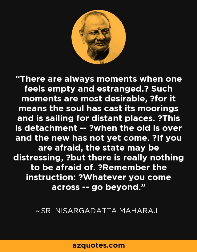 There are always moments when one feels empty and estranged.  Such moments are most desirable,  for it means the soul has cast its moorings and is sailing for distant places.  This is detachment --  when the old is over and the new has not yet come.  If you are afraid, the state may be distressing,  but there is really nothing to be afraid of.  Remember the instruction:  Whatever you come across -- go beyond. - Sri Nisargadatta Maharaj