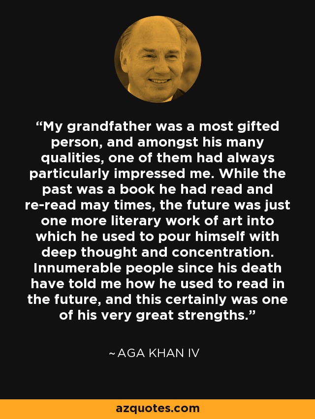 My grandfather was a most gifted person, and amongst his many qualities, one of them had always particularly impressed me. While the past was a book he had read and re-read may times, the future was just one more literary work of art into which he used to pour himself with deep thought and concentration. Innumerable people since his death have told me how he used to read in the future, and this certainly was one of his very great strengths. - Aga Khan IV