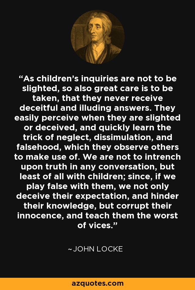 As children's inquiries are not to be slighted, so also great care is to be taken, that they never receive deceitful and illuding answers. They easily perceive when they are slighted or deceived, and quickly learn the trick of neglect, dissimulation, and falsehood, which they observe others to make use of. We are not to intrench upon truth in any conversation, but least of all with children; since, if we play false with them, we not only deceive their expectation, and hinder their knowledge, but corrupt their innocence, and teach them the worst of vices. - John Locke