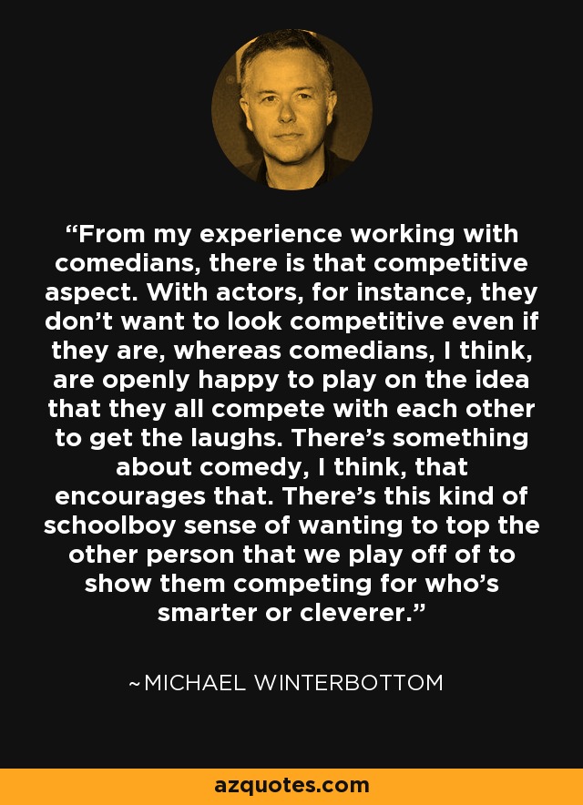 From my experience working with comedians, there is that competitive aspect. With actors, for instance, they don't want to look competitive even if they are, whereas comedians, I think, are openly happy to play on the idea that they all compete with each other to get the laughs. There's something about comedy, I think, that encourages that. There's this kind of schoolboy sense of wanting to top the other person that we play off of to show them competing for who's smarter or cleverer. - Michael Winterbottom