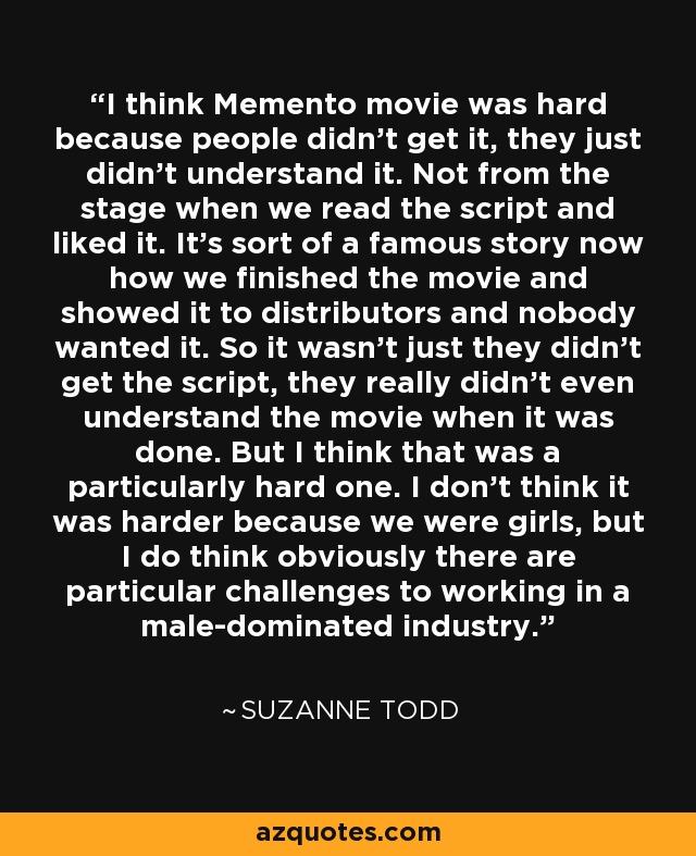I think Memento movie was hard because people didn't get it, they just didn't understand it. Not from the stage when we read the script and liked it. It's sort of a famous story now how we finished the movie and showed it to distributors and nobody wanted it. So it wasn't just they didn't get the script, they really didn't even understand the movie when it was done. But I think that was a particularly hard one. I don't think it was harder because we were girls, but I do think obviously there are particular challenges to working in a male-dominated industry. - Suzanne Todd