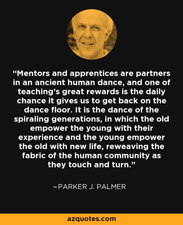 Mentors and apprentices are partners in an ancient human dance, and one of teaching's great rewards is the daily chance it gives us to get back on the dance floor. It is the dance of the spiraling generations, in which the old empower the young with their experience and the young empower the old with new life, reweaving the fabric of the human community as they touch and turn. - Parker J. Palmer