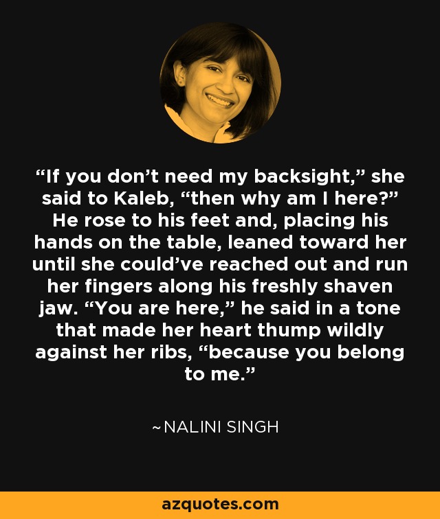 If you don’t need my backsight,” she said to Kaleb, “then why am I here?” He rose to his feet and, placing his hands on the table, leaned toward her until she could’ve reached out and run her fingers along his freshly shaven jaw. “You are here,” he said in a tone that made her heart thump wildly against her ribs, “because you belong to me. - Nalini Singh