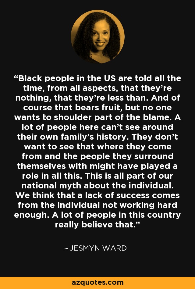 Black people in the US are told all the time, from all aspects, that they're nothing, that they're less than. And of course that bears fruit, but no one wants to shoulder part of the blame. A lot of people here can't see around their own family's history. They don't want to see that where they come from and the people they surround themselves with might have played a role in all this. This is all part of our national myth about the individual. We think that a lack of success comes from the individual not working hard enough. A lot of people in this country really believe that. - Jesmyn Ward