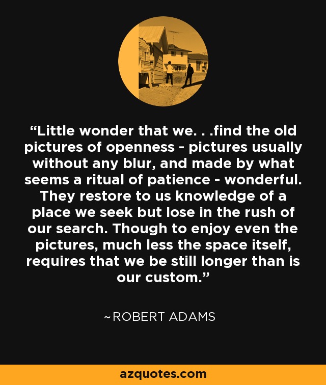 Little wonder that we. . .find the old pictures of openness - pictures usually without any blur, and made by what seems a ritual of patience - wonderful. They restore to us knowledge of a place we seek but lose in the rush of our search. Though to enjoy even the pictures, much less the space itself, requires that we be still longer than is our custom. - Robert Adams