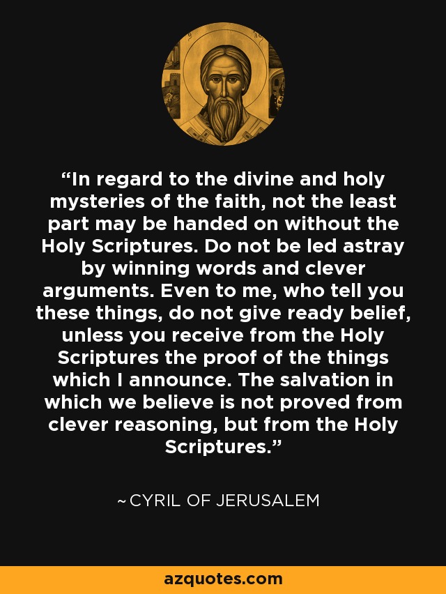 In regard to the divine and holy mysteries of the faith, not the least part may be handed on without the Holy Scriptures. Do not be led astray by winning words and clever arguments. Even to me, who tell you these things, do not give ready belief, unless you receive from the Holy Scriptures the proof of the things which I announce. The salvation in which we believe is not proved from clever reasoning, but from the Holy Scriptures. - Cyril of Jerusalem