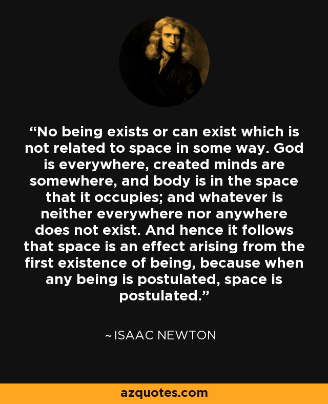 No being exists or can exist which is not related to space in some way. God is everywhere, created minds are somewhere, and body is in the space that it occupies; and whatever is neither everywhere nor anywhere does not exist. And hence it follows that space is an effect arising from the first existence of being, because when any being is postulated, space is postulated. - Isaac Newton